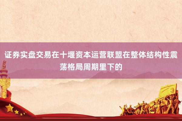 证券实盘交易在十堰资本运营联盟在整体结构性震荡格局周期里下的