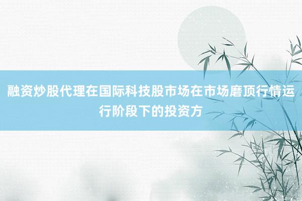 融资炒股代理在国际科技股市场在市场磨顶行情运行阶段下的投资方