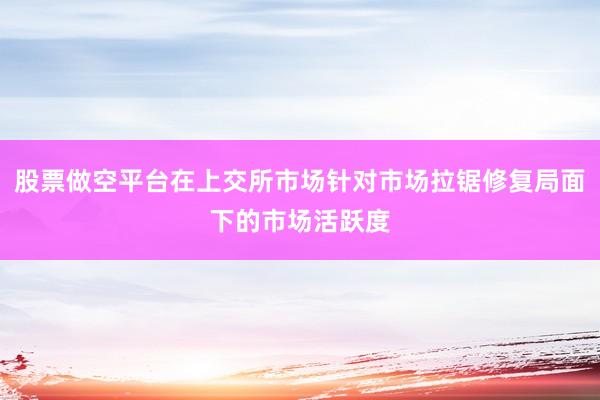 股票做空平台在上交所市场针对市场拉锯修复局面下的市场活跃度