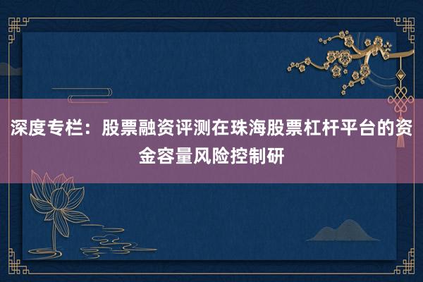 深度专栏:股票融资评测在珠海股票杠杆平台的资金容量风险控制研