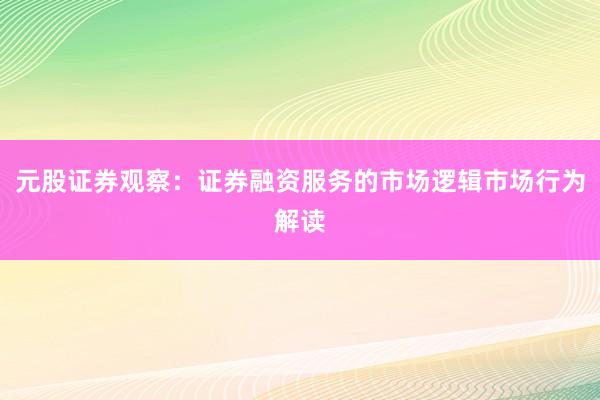 元股证券观察：证券融资服务的市场逻辑市场行为解读