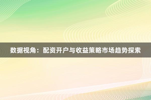 数据视角：配资开户与收益策略市场趋势探索