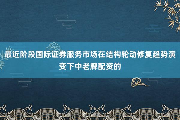 最近阶段国际证券服务市场在结构轮动修复趋势演变下中老牌配资的