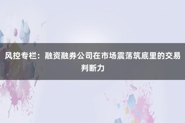 风控专栏：融资融券公司在市场震荡筑底里的交易判断力