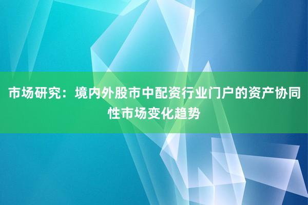 市场研究：境内外股市中配资行业门户的资产协同性市场变化趋势