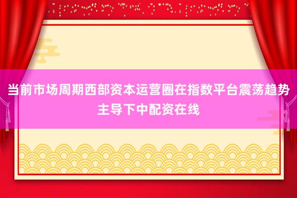当前市场周期西部资本运营圈在指数平台震荡趋势主导下中配资在线