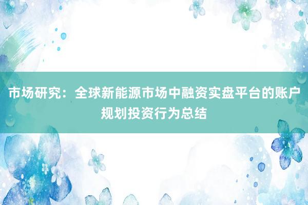 市场研究：全球新能源市场中融资实盘平台的账户规划投资行为总结