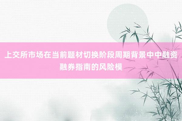 上交所市场在当前题材切换阶段周期背景中中融资融券指南的风险模
