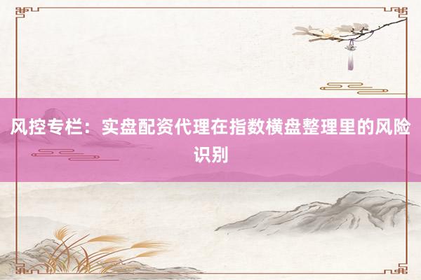 风控专栏：实盘配资代理在指数横盘整理里的风险识别