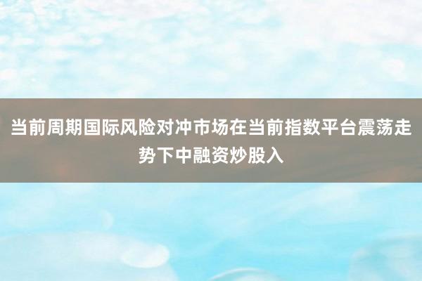 当前周期国际风险对冲市场在当前指数平台震荡走势下中融资炒股入