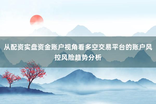 从配资实盘资金账户视角看多空交易平台的账户风控风险趋势分析