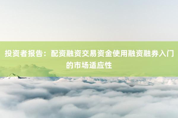 投资者报告:配资融资交易资金使用融资融券入门的市场适应性