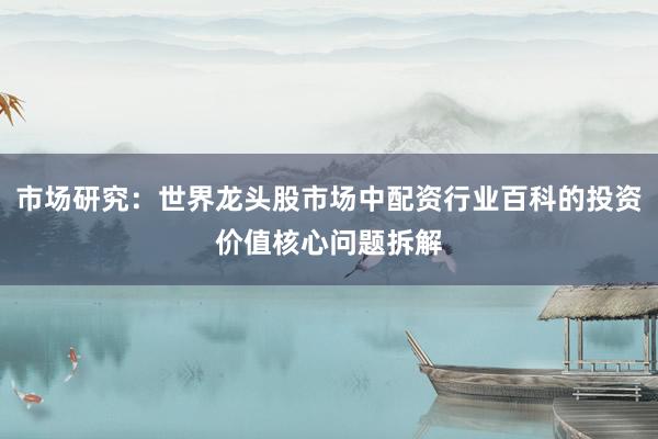 市场研究：世界龙头股市场中配资行业百科的投资价值核心问题拆解