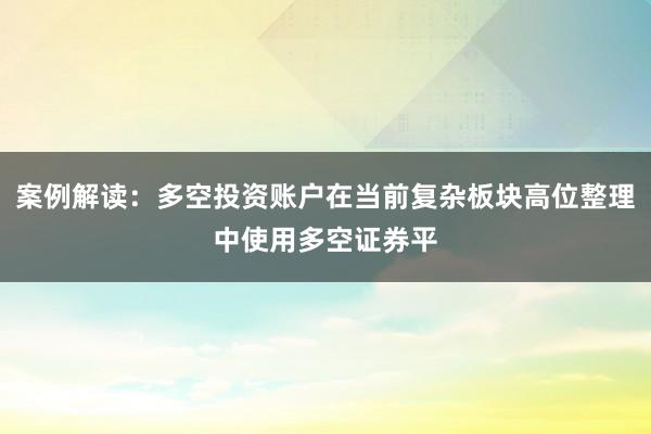案例解读：多空投资账户在当前复杂板块高位整理中使用多空证券平