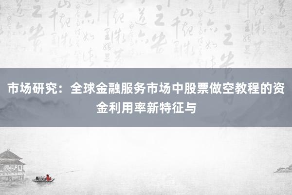 市场研究：全球金融服务市场中股票做空教程的资金利用率新特征与