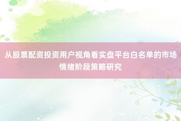 从股票配资投资用户视角看实盘平台白名单的市场情绪阶段策略研究