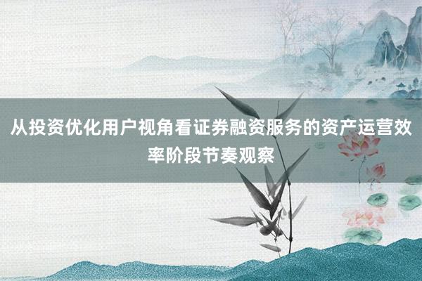 从投资优化用户视角看证券融资服务的资产运营效率阶段节奏观察