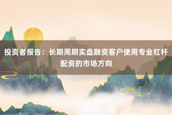 投资者报告:长期周期实盘融资客户使用专业杠杆配资的市场方向