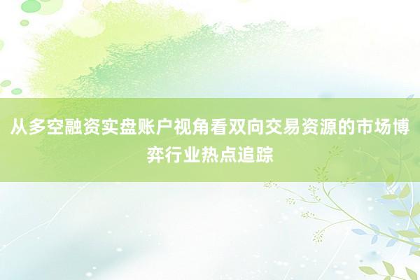 从多空融资实盘账户视角看双向交易资源的市场博弈行业热点追踪