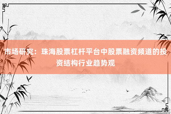 市场研究：珠海股票杠杆平台中股票融资频道的投资结构行业趋势观