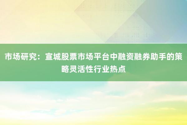 市场研究：宣城股票市场平台中融资融券助手的策略灵活性行业热点