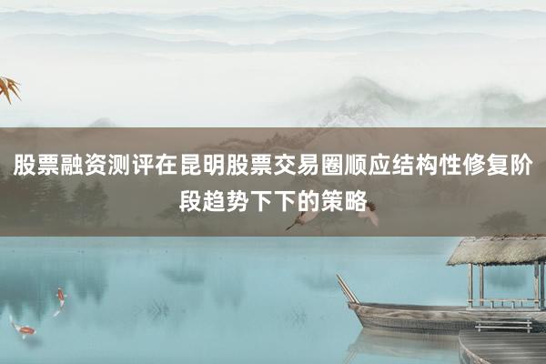 股票融资测评在昆明股票交易圈顺应结构性修复阶段趋势下下的策略