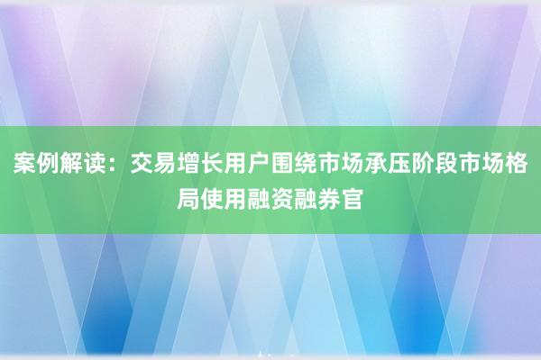 案例解读：交易增长用户围绕市场承压阶段市场格局使用融资融券官