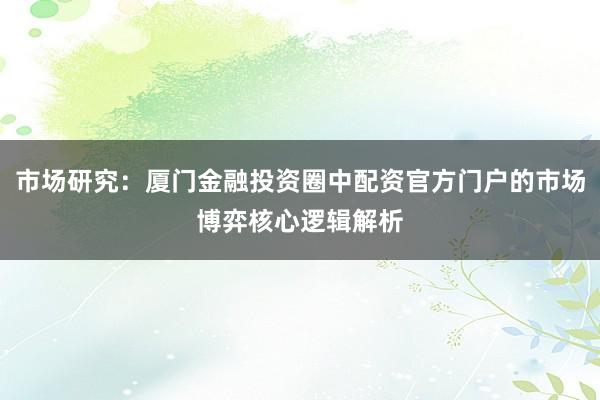 市场研究:厦门金融投资圈中配资官方门户的市场博弈核心逻辑解析