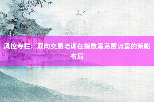 风控专栏:双向交易培训在指数震荡蓄势里的策略布局