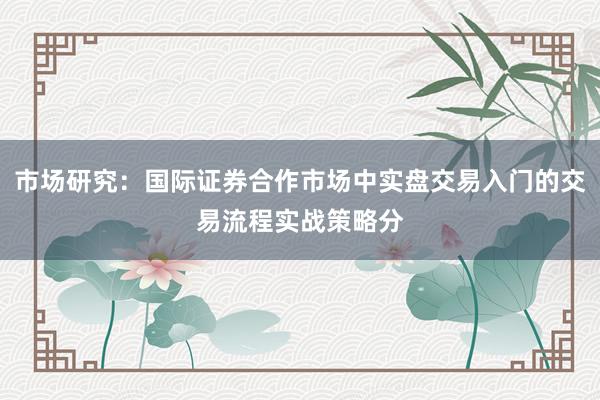 市场研究：国际证券合作市场中实盘交易入门的交易流程实战策略分