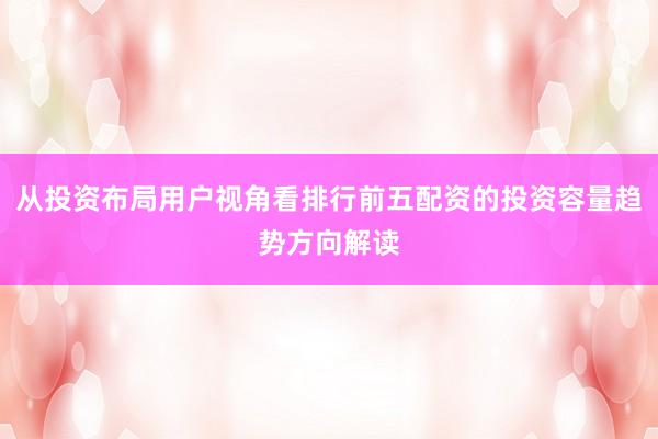 从投资布局用户视角看排行前五配资的投资容量趋势方向解读