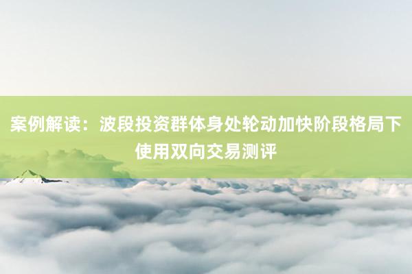 案例解读:波段投资群体身处轮动加快阶段格局下使用双向交易测评