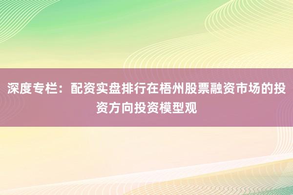 深度专栏:配资实盘排行在梧州股票融资市场的投资方向投资模型观