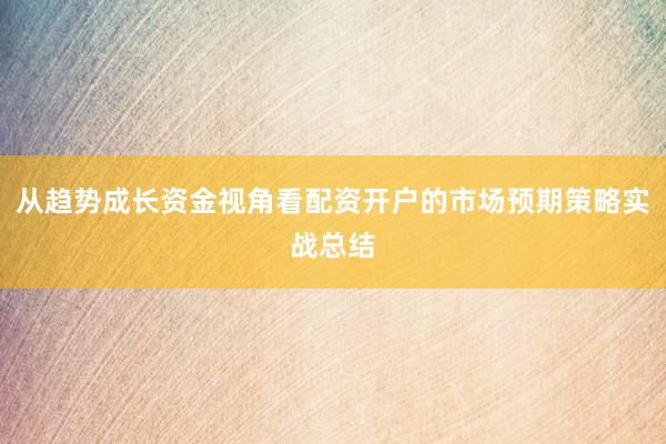 从趋势成长资金视角看配资开户的市场预期策略实战总结