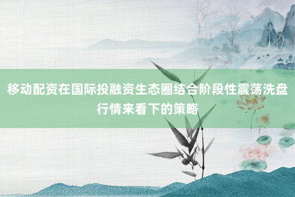 移动配资在国际投融资生态圈结合阶段性震荡洗盘行情来看下的策略