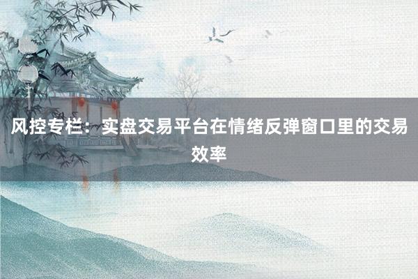 风控专栏：实盘交易平台在情绪反弹窗口里的交易效率