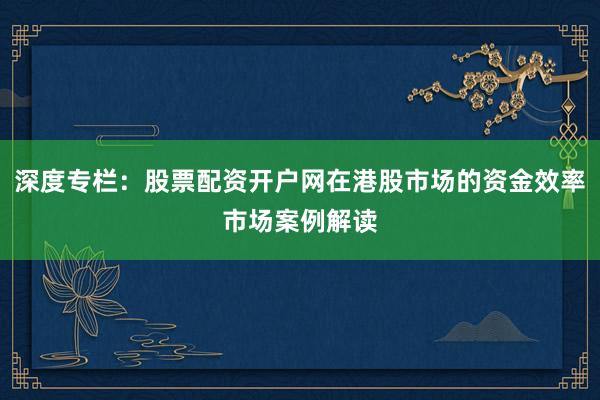深度专栏：股票配资开户网在港股市场的资金效率市场案例解读