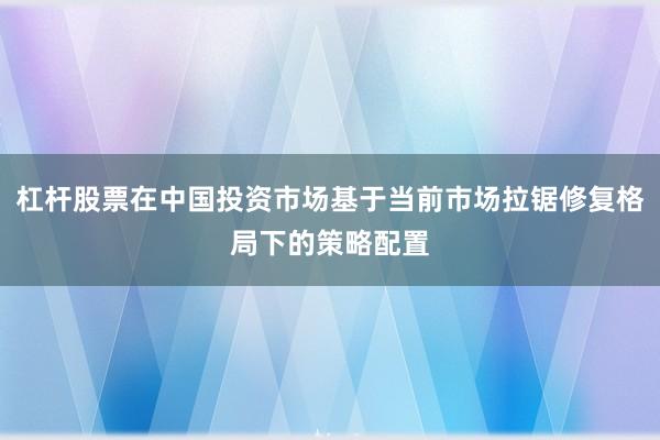 杠杆股票在中国投资市场基于当前市场拉锯修复格局下的策略配置