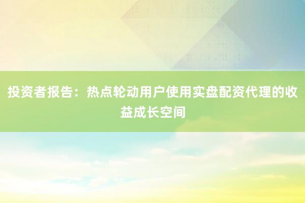 投资者报告：热点轮动用户使用实盘配资代理的收益成长空间