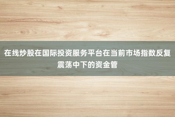 在线炒股在国际投资服务平台在当前市场指数反复震荡中下的资金管