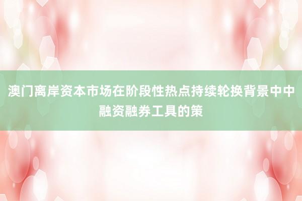 澳门离岸资本市场在阶段性热点持续轮换背景中中融资融券工具的策
