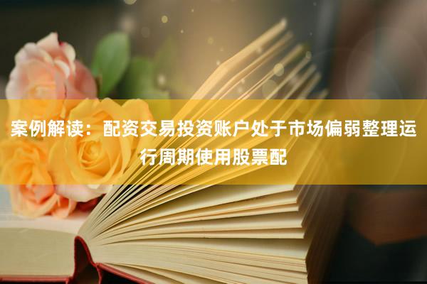 案例解读：配资交易投资账户处于市场偏弱整理运行周期使用股票配