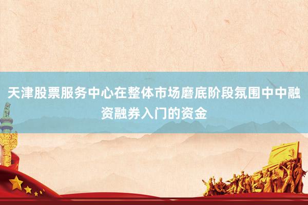 天津股票服务中心在整体市场磨底阶段氛围中中融资融券入门的资金
