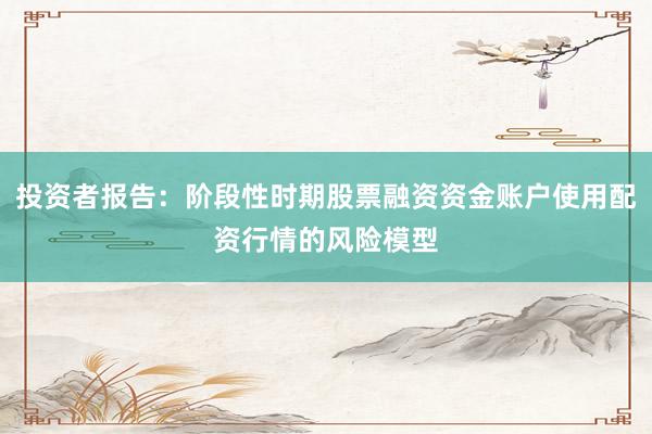 投资者报告:阶段性时期股票融资资金账户使用配资行情的风险模型