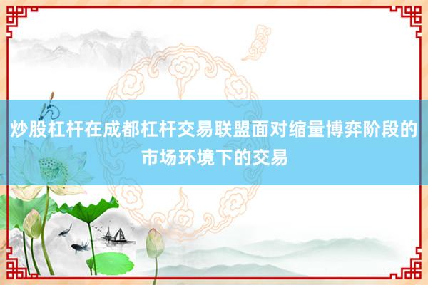 炒股杠杆在成都杠杆交易联盟面对缩量博弈阶段的市场环境下的交易