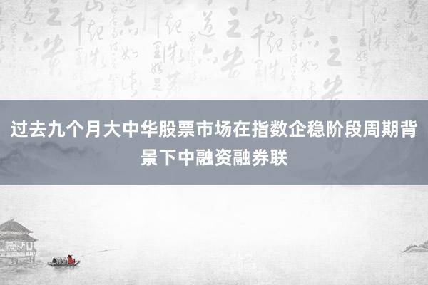 过去九个月大中华股票市场在指数企稳阶段周期背景下中融资融券联
