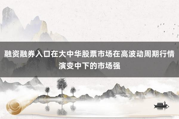 融资融券入口在大中华股票市场在高波动周期行情演变中下的市场强