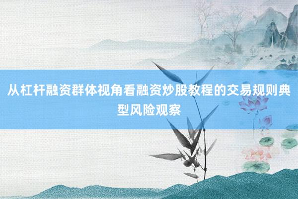 从杠杆融资群体视角看融资炒股教程的交易规则典型风险观察