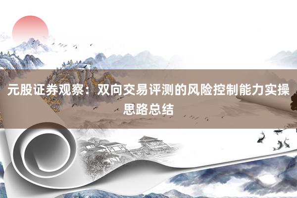 元股证券观察:双向交易评测的风险控制能力实操思路总结
