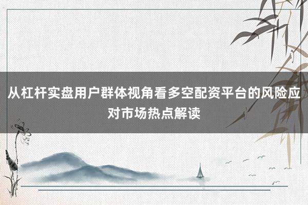 从杠杆实盘用户群体视角看多空配资平台的风险应对市场热点解读